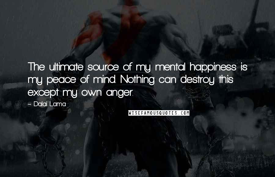 Dalai Lama Quotes: The ultimate source of my mental happiness is my peace of mind. Nothing can destroy this except my own anger.
