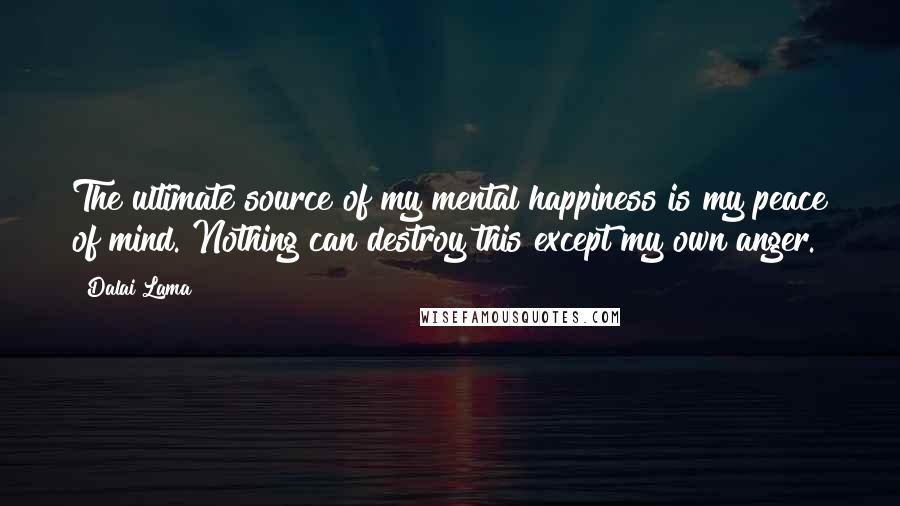 Dalai Lama Quotes: The ultimate source of my mental happiness is my peace of mind. Nothing can destroy this except my own anger.