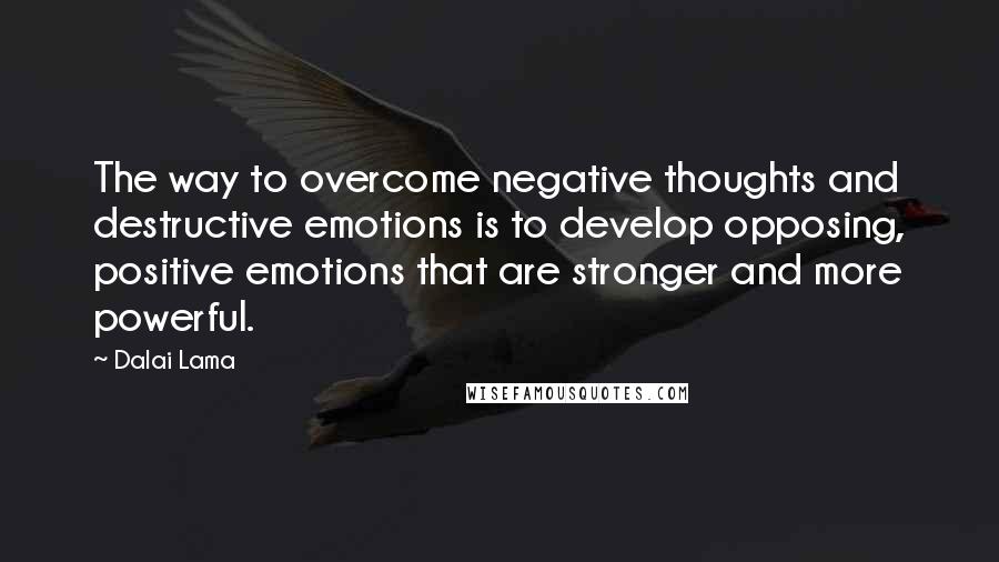 Dalai Lama Quotes: The way to overcome negative thoughts and destructive emotions is to develop opposing, positive emotions that are stronger and more powerful.