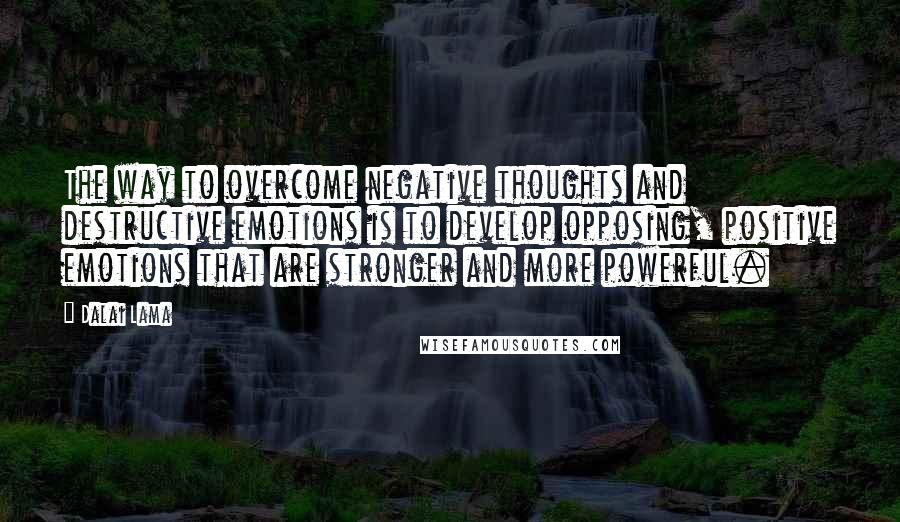 Dalai Lama Quotes: The way to overcome negative thoughts and destructive emotions is to develop opposing, positive emotions that are stronger and more powerful.
