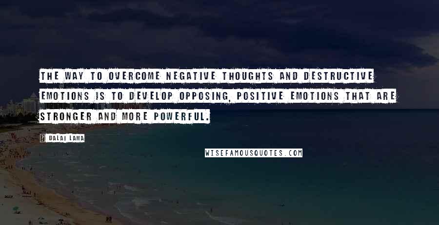 Dalai Lama Quotes: The way to overcome negative thoughts and destructive emotions is to develop opposing, positive emotions that are stronger and more powerful.