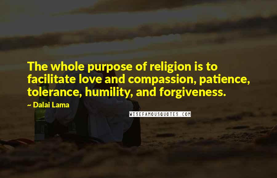 Dalai Lama Quotes: The whole purpose of religion is to facilitate love and compassion, patience, tolerance, humility, and forgiveness.