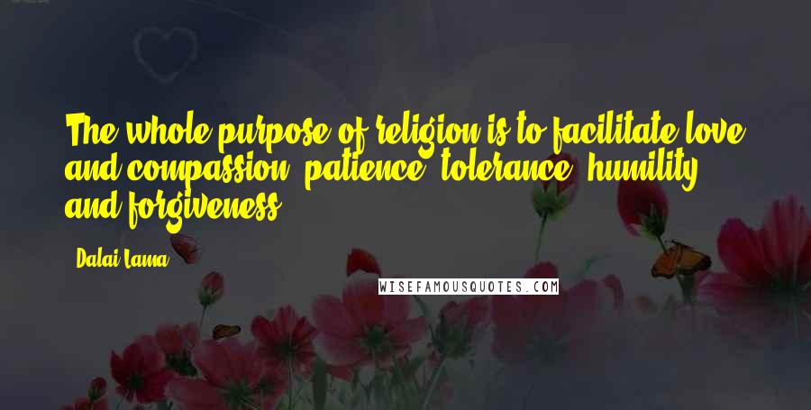 Dalai Lama Quotes: The whole purpose of religion is to facilitate love and compassion, patience, tolerance, humility, and forgiveness.