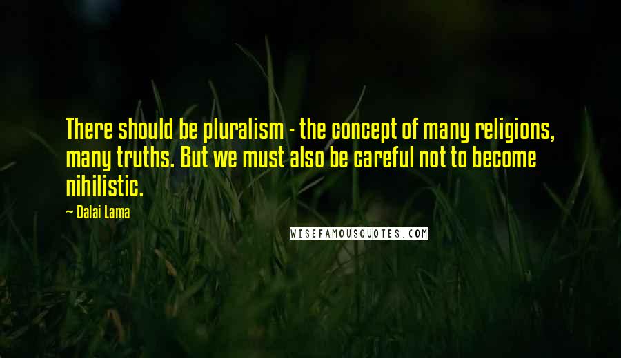 Dalai Lama Quotes: There should be pluralism - the concept of many religions, many truths. But we must also be careful not to become nihilistic.