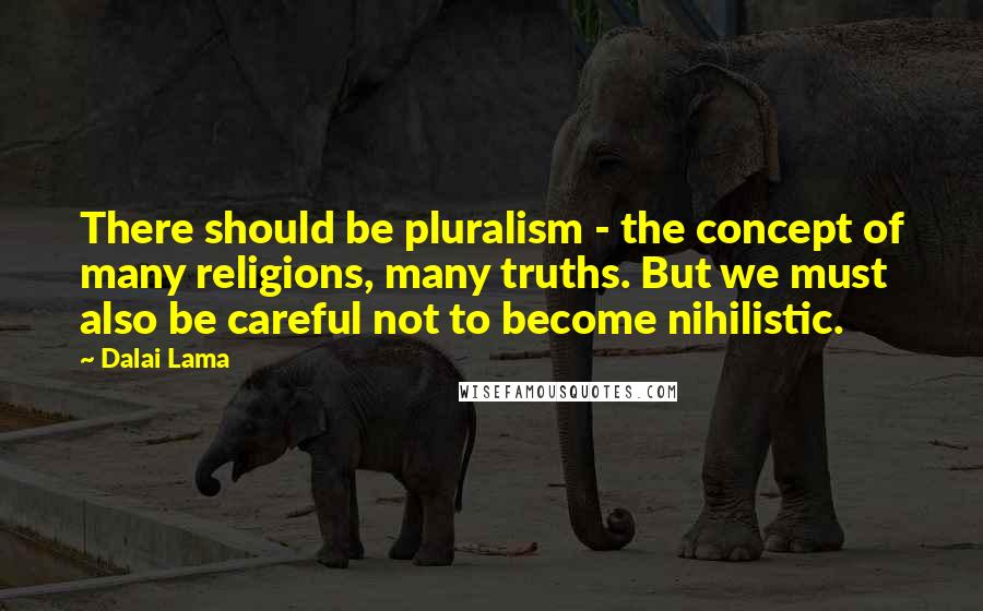 Dalai Lama Quotes: There should be pluralism - the concept of many religions, many truths. But we must also be careful not to become nihilistic.