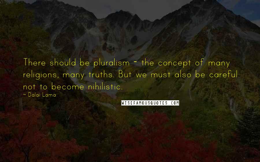 Dalai Lama Quotes: There should be pluralism - the concept of many religions, many truths. But we must also be careful not to become nihilistic.