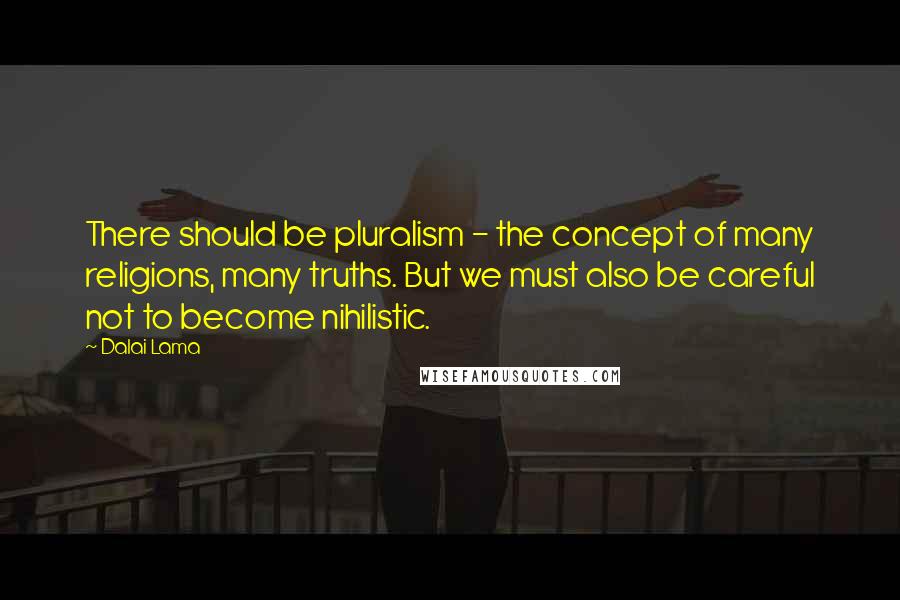 Dalai Lama Quotes: There should be pluralism - the concept of many religions, many truths. But we must also be careful not to become nihilistic.