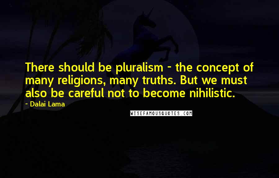 Dalai Lama Quotes: There should be pluralism - the concept of many religions, many truths. But we must also be careful not to become nihilistic.