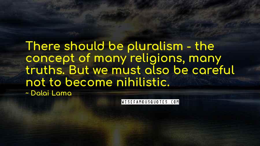 Dalai Lama Quotes: There should be pluralism - the concept of many religions, many truths. But we must also be careful not to become nihilistic.