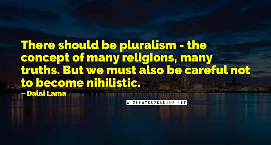 Dalai Lama Quotes: There should be pluralism - the concept of many religions, many truths. But we must also be careful not to become nihilistic.