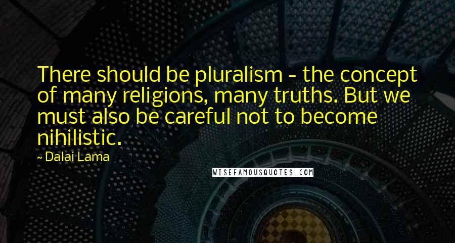 Dalai Lama Quotes: There should be pluralism - the concept of many religions, many truths. But we must also be careful not to become nihilistic.