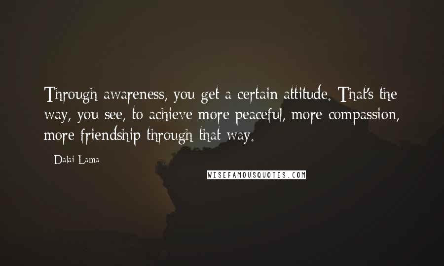 Dalai Lama Quotes: Through awareness, you get a certain attitude. That's the way, you see, to achieve more peaceful, more compassion, more friendship through that way.