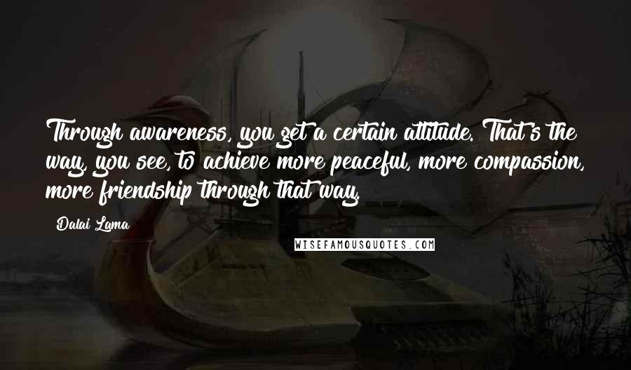 Dalai Lama Quotes: Through awareness, you get a certain attitude. That's the way, you see, to achieve more peaceful, more compassion, more friendship through that way.