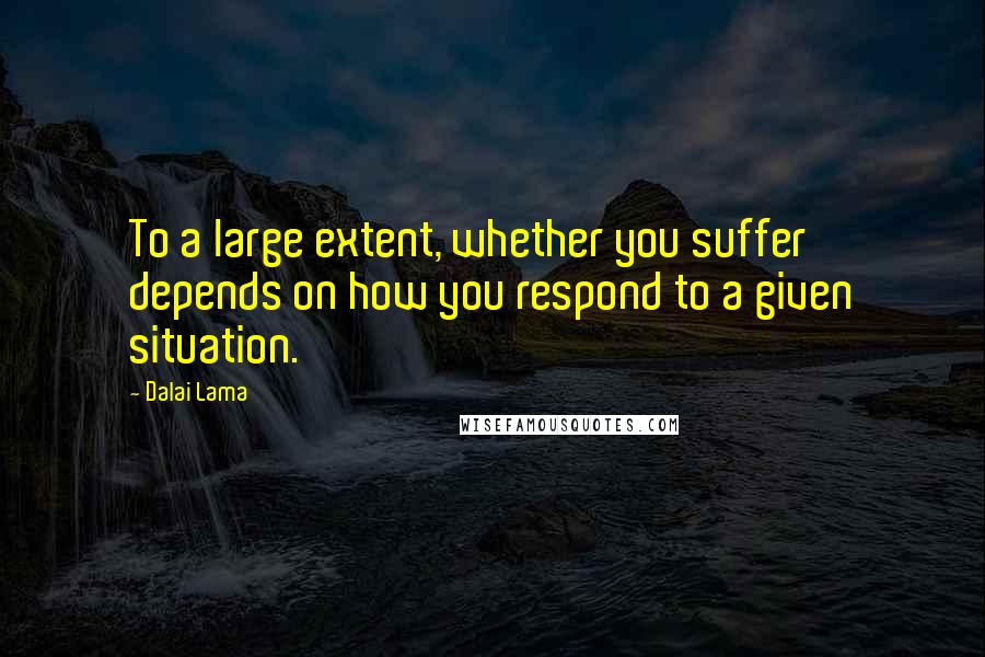 Dalai Lama Quotes: To a large extent, whether you suffer depends on how you respond to a given situation.