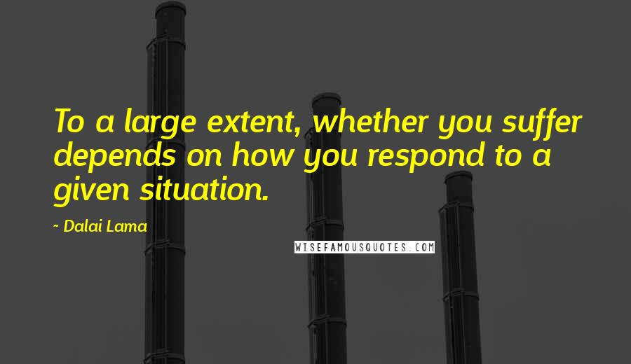 Dalai Lama Quotes: To a large extent, whether you suffer depends on how you respond to a given situation.