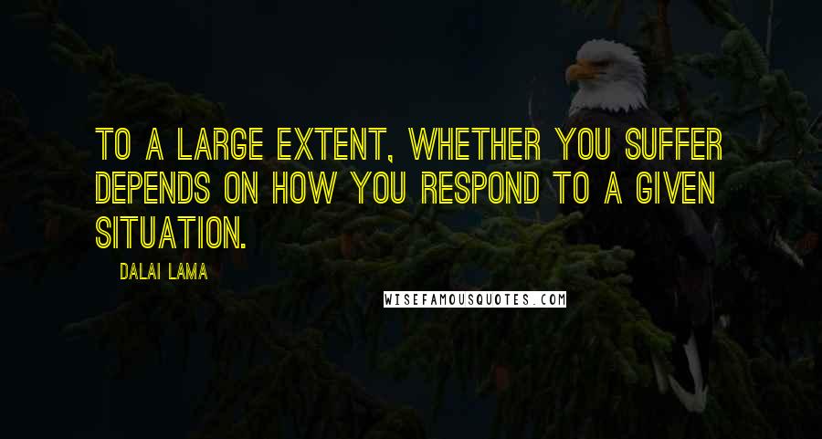 Dalai Lama Quotes: To a large extent, whether you suffer depends on how you respond to a given situation.