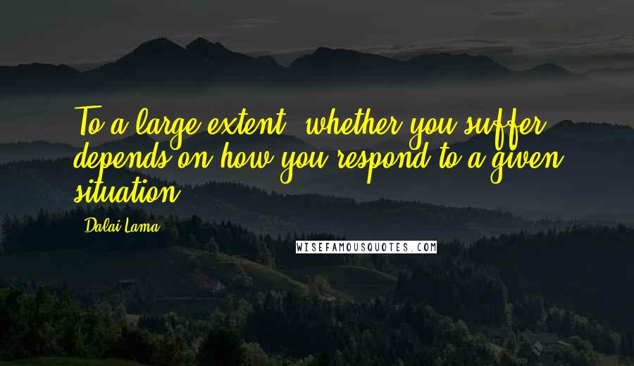 Dalai Lama Quotes: To a large extent, whether you suffer depends on how you respond to a given situation.