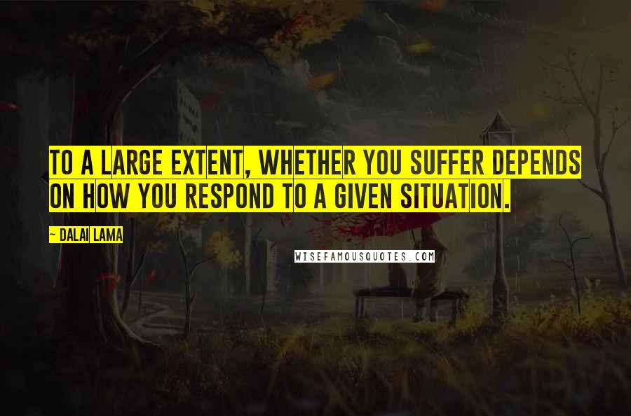 Dalai Lama Quotes: To a large extent, whether you suffer depends on how you respond to a given situation.