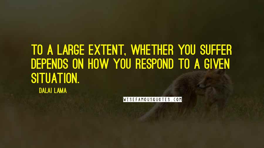 Dalai Lama Quotes: To a large extent, whether you suffer depends on how you respond to a given situation.