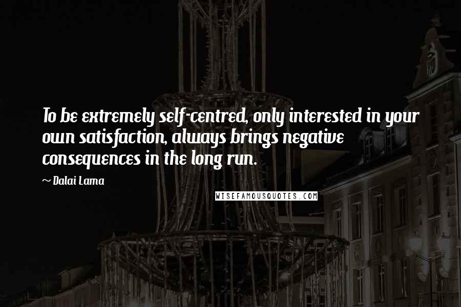 Dalai Lama Quotes: To be extremely self-centred, only interested in your own satisfaction, always brings negative consequences in the long run.