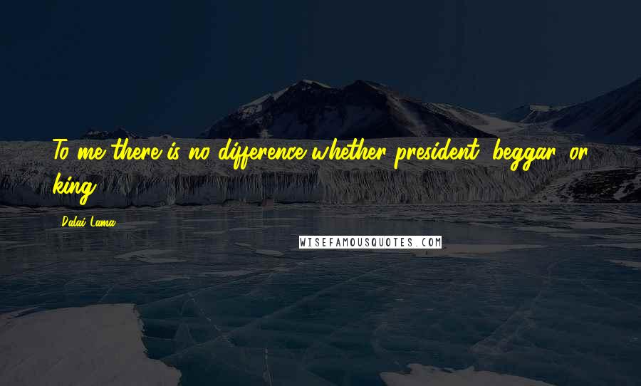 Dalai Lama Quotes: To me there is no difference whether president, beggar, or king.