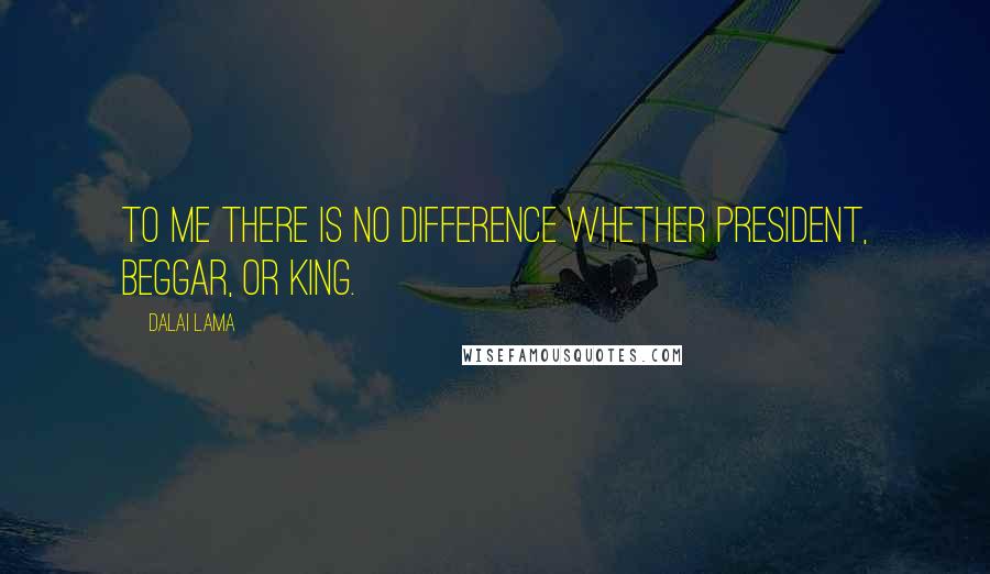 Dalai Lama Quotes: To me there is no difference whether president, beggar, or king.