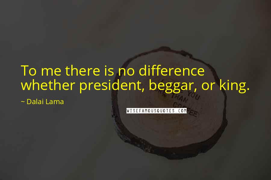 Dalai Lama Quotes: To me there is no difference whether president, beggar, or king.