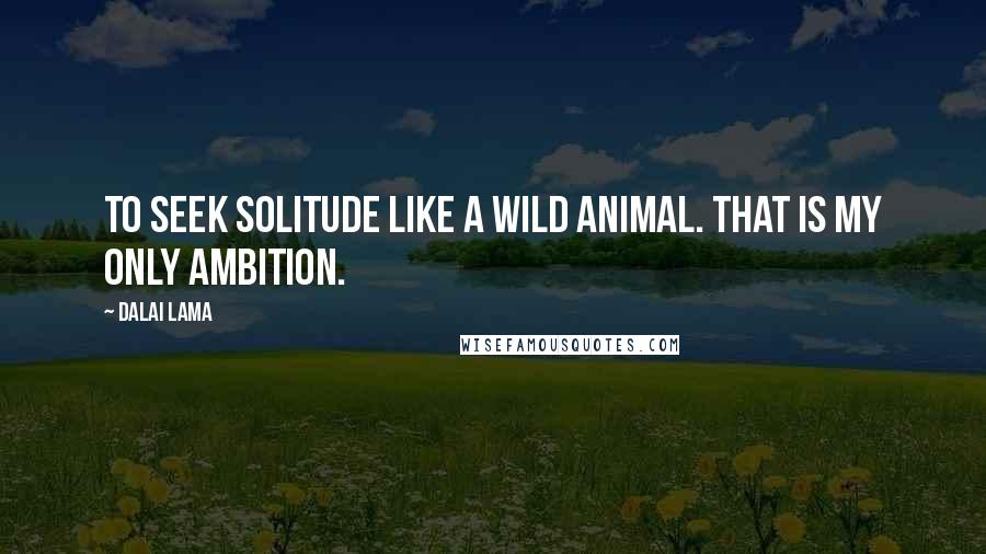 Dalai Lama Quotes: To seek solitude like a wild animal. That is my only ambition.