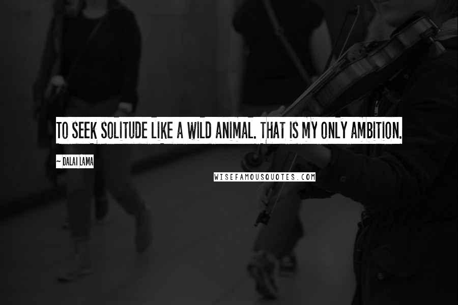 Dalai Lama Quotes: To seek solitude like a wild animal. That is my only ambition.