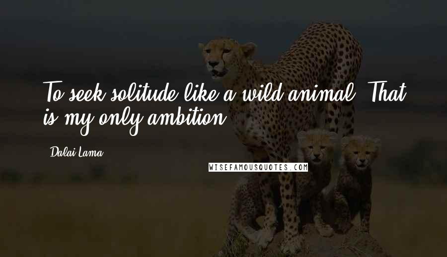 Dalai Lama Quotes: To seek solitude like a wild animal. That is my only ambition.