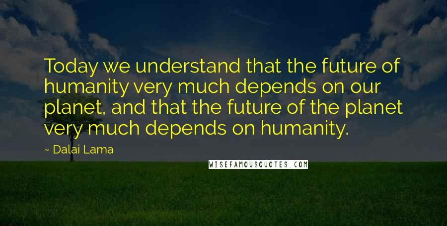 Dalai Lama Quotes: Today we understand that the future of humanity very much depends on our planet, and that the future of the planet very much depends on humanity.