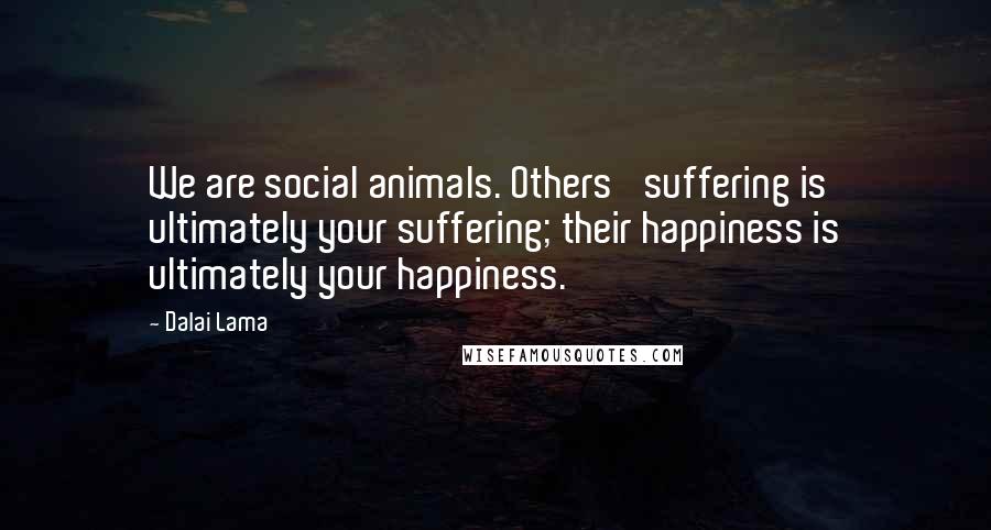 Dalai Lama Quotes: We are social animals. Others' suffering is ultimately your suffering; their happiness is ultimately your happiness.
