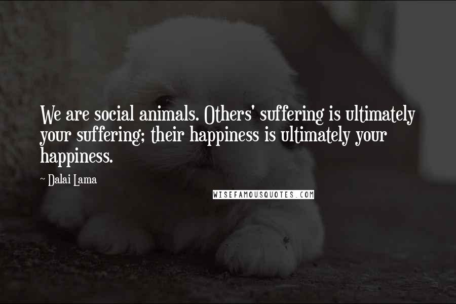 Dalai Lama Quotes: We are social animals. Others' suffering is ultimately your suffering; their happiness is ultimately your happiness.