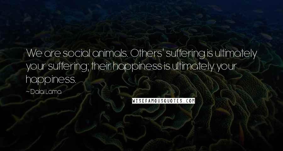 Dalai Lama Quotes: We are social animals. Others' suffering is ultimately your suffering; their happiness is ultimately your happiness.