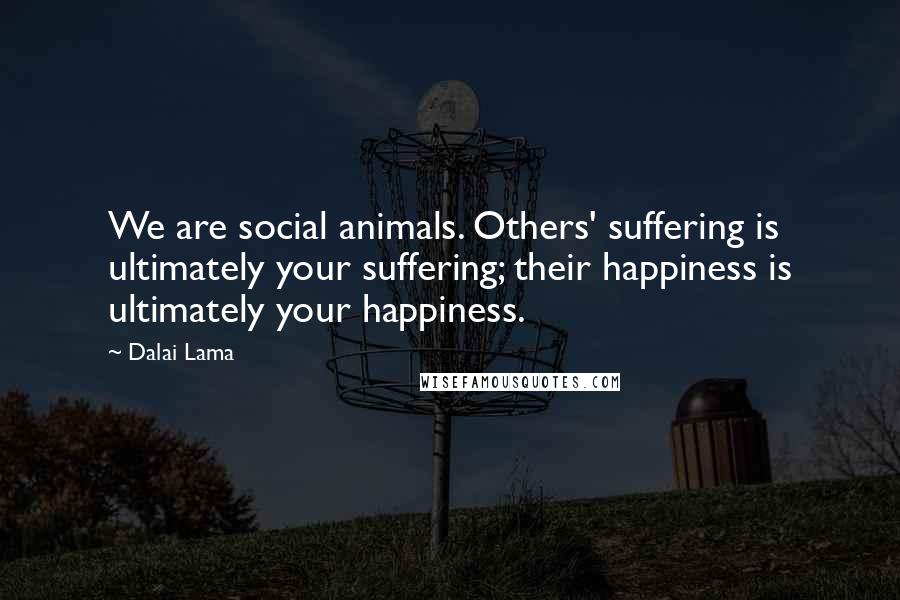 Dalai Lama Quotes: We are social animals. Others' suffering is ultimately your suffering; their happiness is ultimately your happiness.