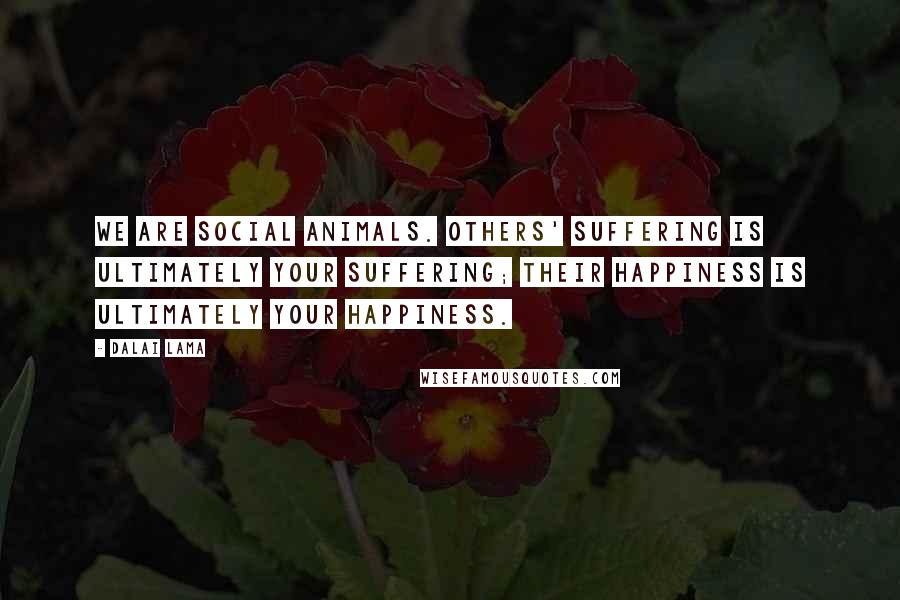 Dalai Lama Quotes: We are social animals. Others' suffering is ultimately your suffering; their happiness is ultimately your happiness.