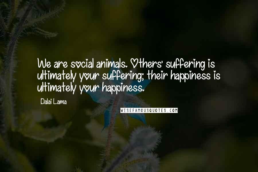 Dalai Lama Quotes: We are social animals. Others' suffering is ultimately your suffering; their happiness is ultimately your happiness.