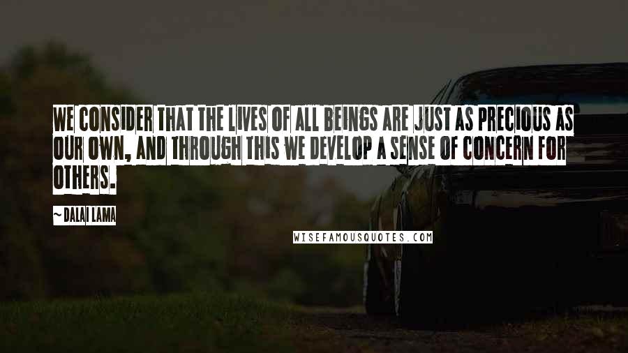 Dalai Lama Quotes: We consider that the lives of all beings are just as precious as our own, and through this we develop a sense of concern for others.