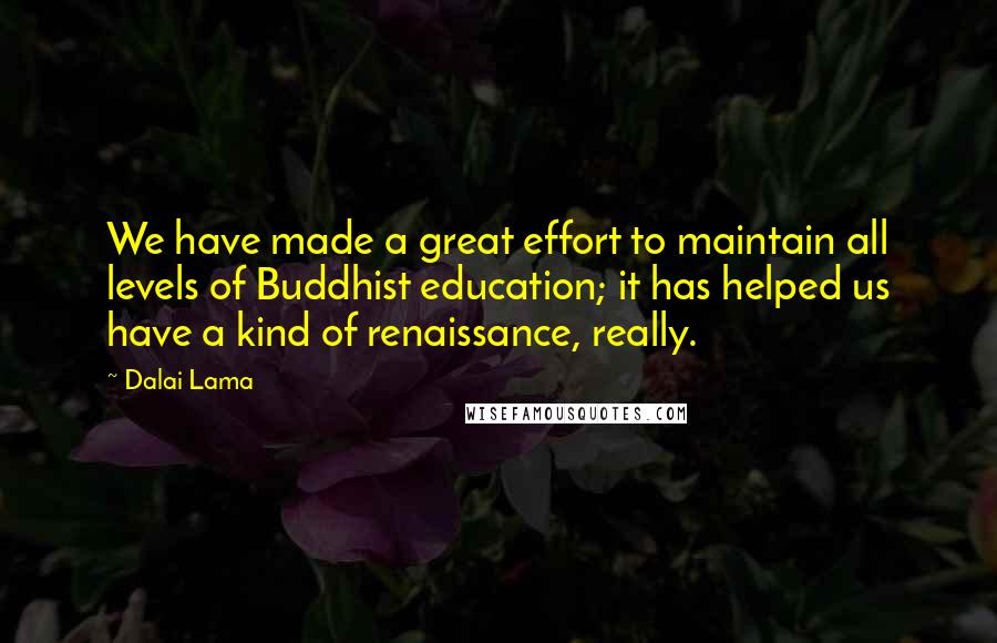 Dalai Lama Quotes: We have made a great effort to maintain all levels of Buddhist education; it has helped us have a kind of renaissance, really.