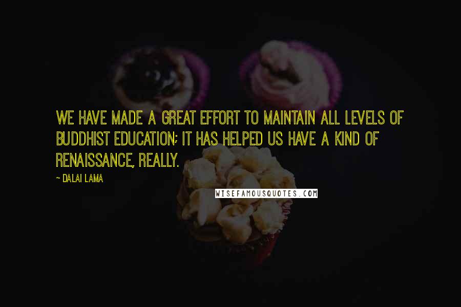 Dalai Lama Quotes: We have made a great effort to maintain all levels of Buddhist education; it has helped us have a kind of renaissance, really.