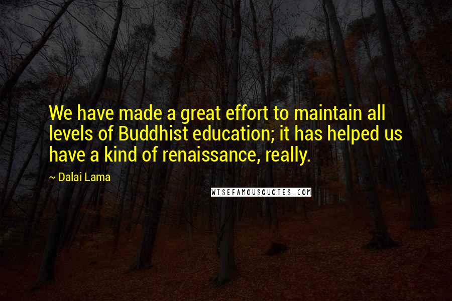 Dalai Lama Quotes: We have made a great effort to maintain all levels of Buddhist education; it has helped us have a kind of renaissance, really.