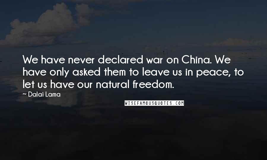 Dalai Lama Quotes: We have never declared war on China. We have only asked them to leave us in peace, to let us have our natural freedom.