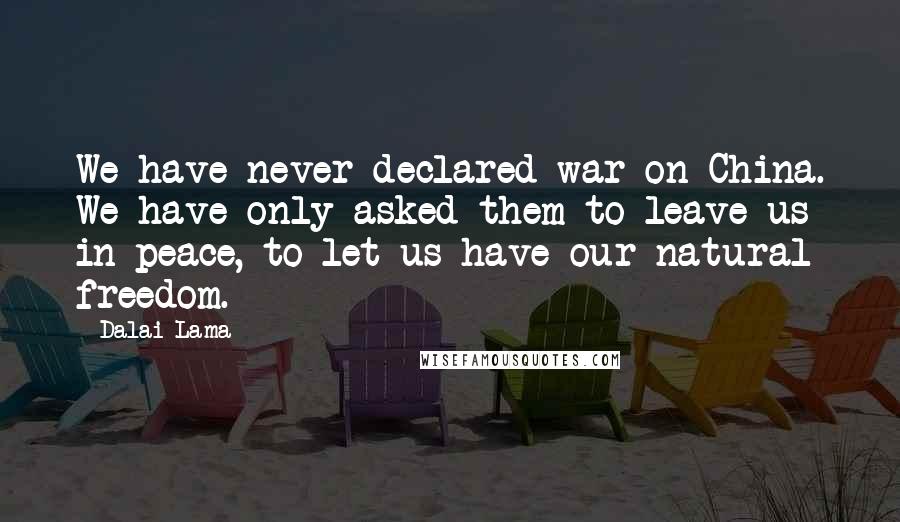 Dalai Lama Quotes: We have never declared war on China. We have only asked them to leave us in peace, to let us have our natural freedom.