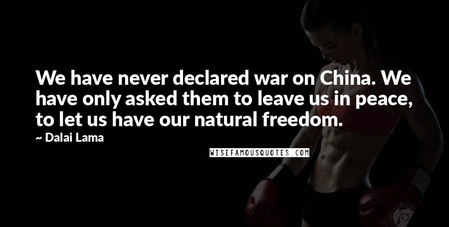 Dalai Lama Quotes: We have never declared war on China. We have only asked them to leave us in peace, to let us have our natural freedom.