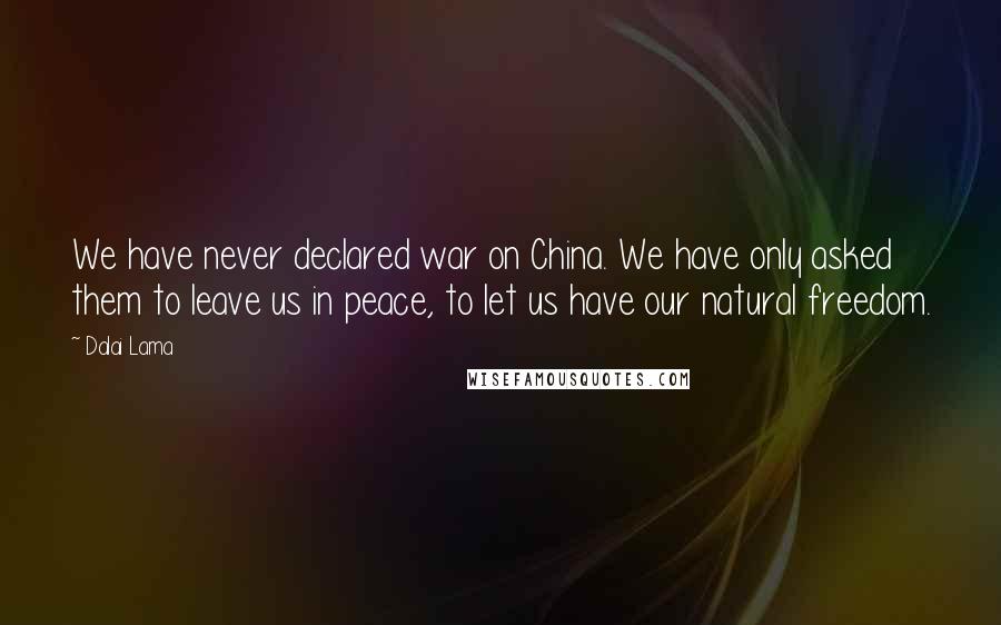 Dalai Lama Quotes: We have never declared war on China. We have only asked them to leave us in peace, to let us have our natural freedom.