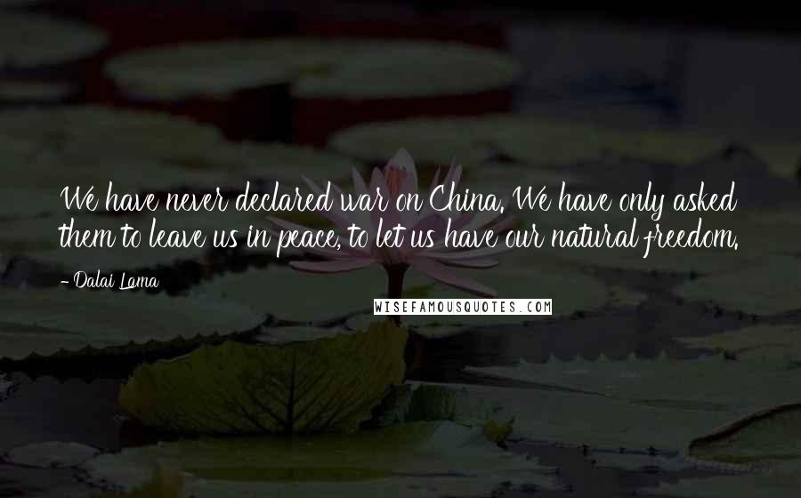 Dalai Lama Quotes: We have never declared war on China. We have only asked them to leave us in peace, to let us have our natural freedom.