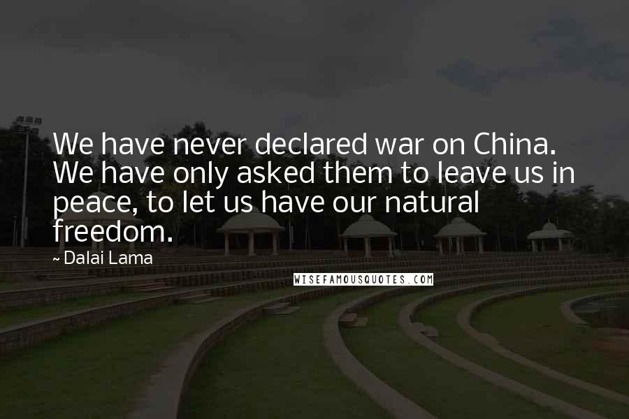 Dalai Lama Quotes: We have never declared war on China. We have only asked them to leave us in peace, to let us have our natural freedom.