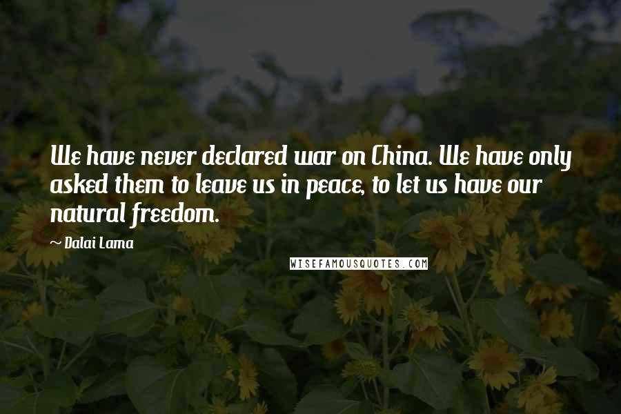 Dalai Lama Quotes: We have never declared war on China. We have only asked them to leave us in peace, to let us have our natural freedom.