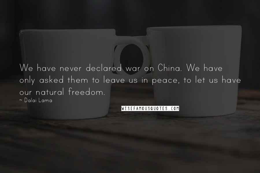 Dalai Lama Quotes: We have never declared war on China. We have only asked them to leave us in peace, to let us have our natural freedom.