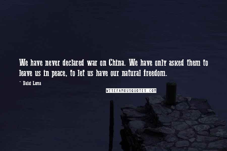 Dalai Lama Quotes: We have never declared war on China. We have only asked them to leave us in peace, to let us have our natural freedom.